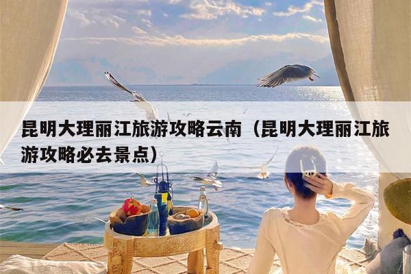 昆明大理丽江旅游攻略云南（昆明大理丽江旅游攻略必去景点）