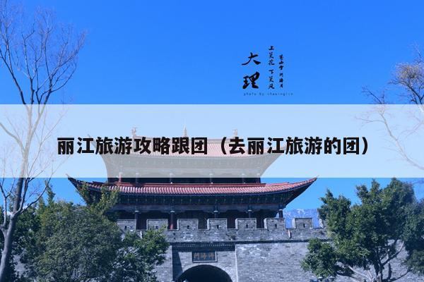 丽江旅游攻略跟团（去丽江旅游的团）