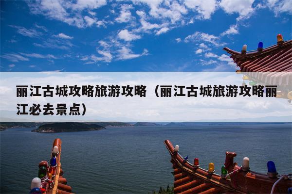 丽江古城攻略旅游攻略（丽江古城旅游攻略丽江必去景点）