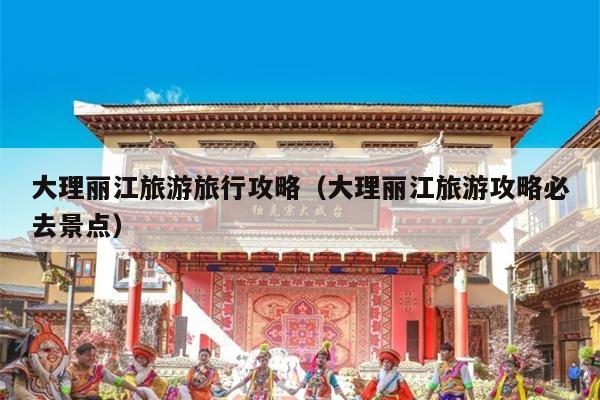 大理丽江旅游旅行攻略（大理丽江旅游攻略必去景点）