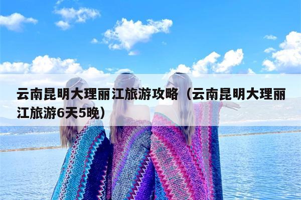 云南昆明大理丽江旅游攻略（云南昆明大理丽江旅游6天5晚）