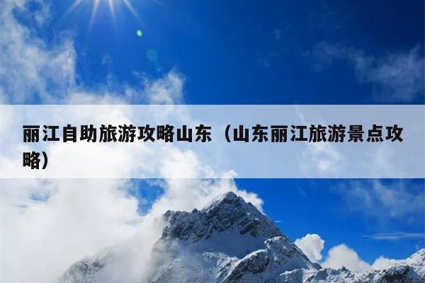 丽江自助旅游攻略山东（山东丽江旅游景点攻略）