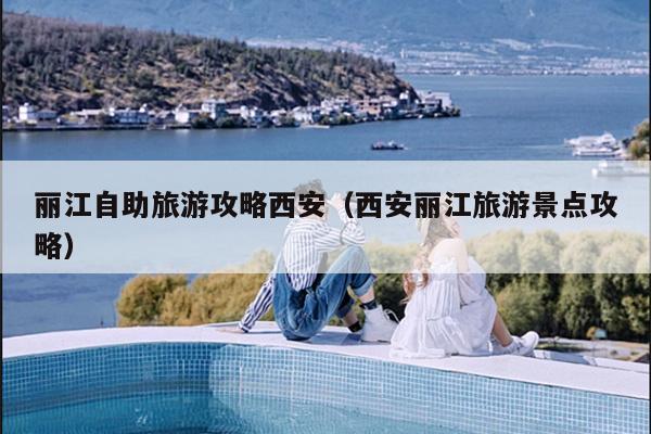 丽江自助旅游攻略西安（西安丽江旅游景点攻略）