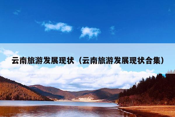 云南旅游发展现状（云南旅游发展现状合集）