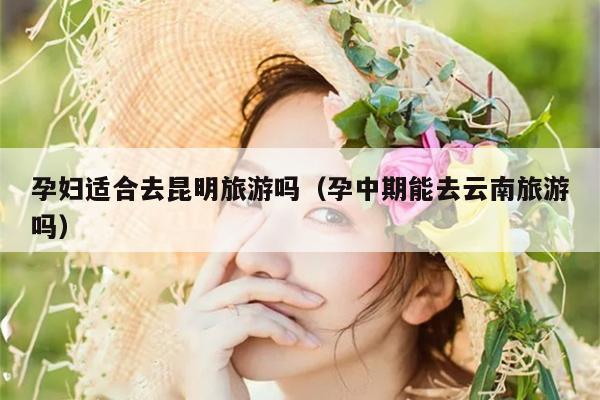 孕妇适合去昆明旅游吗（孕中期能去云南旅游吗）