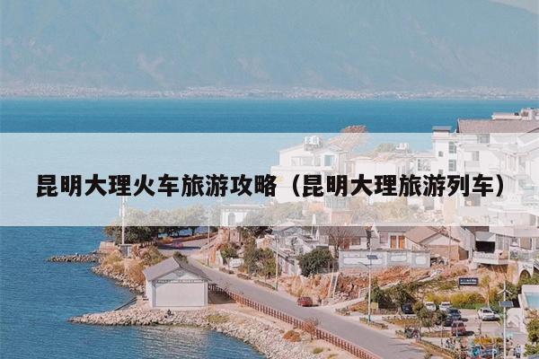 昆明大理火车旅游攻略（昆明大理旅游列车）