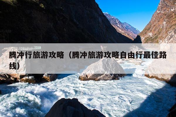 腾冲行旅游攻略（腾冲旅游攻略自由行最佳路线）