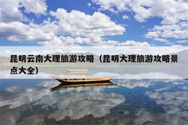 昆明云南大理旅游攻略（昆明大理旅游攻略景点大全）