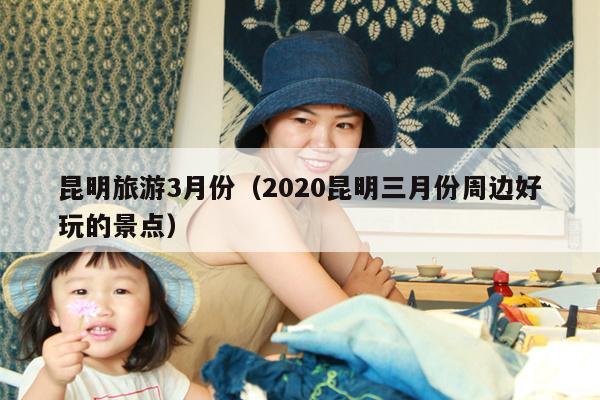 昆明旅游3月份（2020昆明三月份周边好玩的景点）