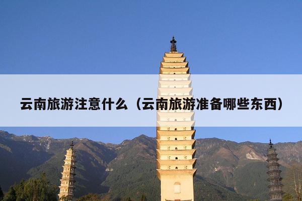 云南旅游注意什么（云南旅游准备哪些东西）