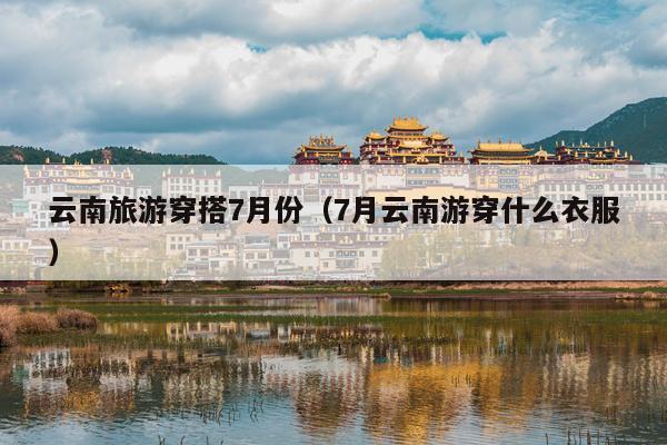 云南旅游穿搭7月份（7月云南游穿什么衣服）