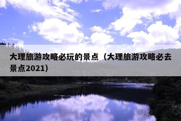 大理旅游攻略必玩的景点（大理旅游攻略必去景点2021）