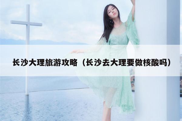 长沙大理旅游攻略（长沙去大理要做核酸吗）