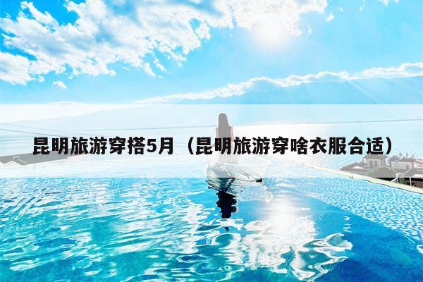 昆明旅游穿搭5月（昆明旅游穿啥衣服合适）