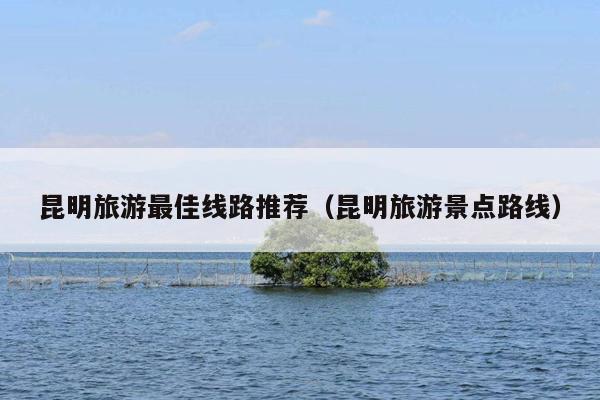 昆明旅游最佳线路推荐（昆明旅游景点路线）