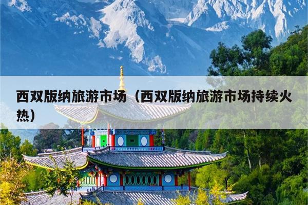 西双版纳旅游市场（西双版纳旅游市场持续火热）