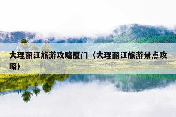 大理丽江旅游攻略厦门（大理丽江旅游景点攻略）