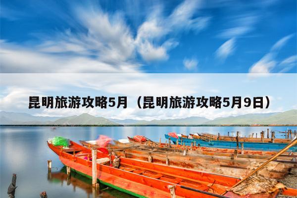 昆明旅游攻略5月（昆明旅游攻略5月9日）