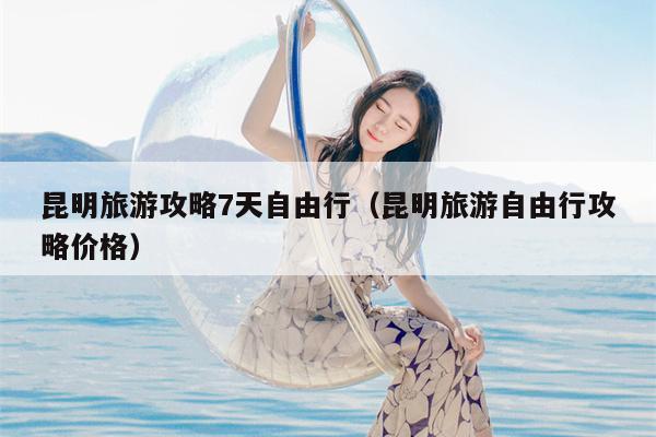 昆明旅游攻略7天自由行（昆明旅游自由行攻略价格）