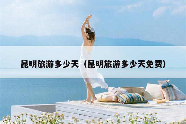 昆明旅游多少天（昆明旅游多少天免费）