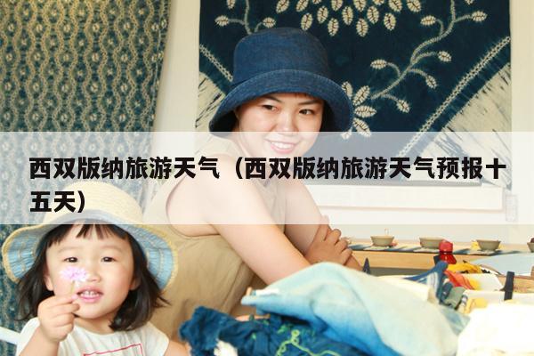 西双版纳旅游天气（西双版纳旅游天气预报十五天）