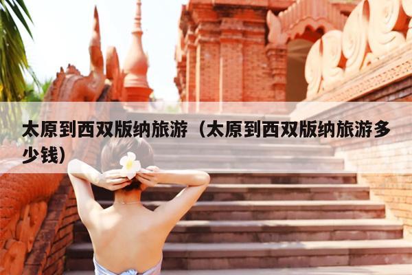 太原到西双版纳旅游（太原到西双版纳旅游多少钱）