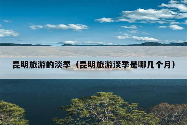 昆明旅游的淡季（昆明旅游淡季是哪几个月）