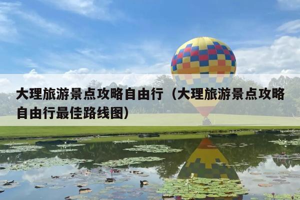 大理旅游景点攻略自由行（大理旅游景点攻略自由行最佳路线图）