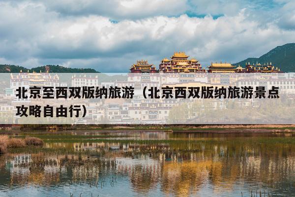 北京至西双版纳旅游（北京西双版纳旅游景点攻略自由行）