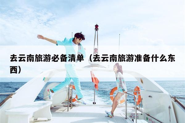 去云南旅游必备清单（去云南旅游准备什么东西）