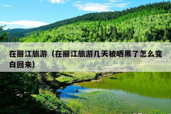 在丽江旅游（在丽江旅游几天被晒黑了怎么变白回来）