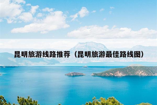 昆明旅游线路推荐（昆明旅游最佳路线图）