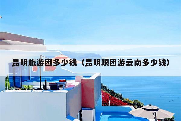 昆明旅游团多少钱（昆明跟团游云南多少钱）