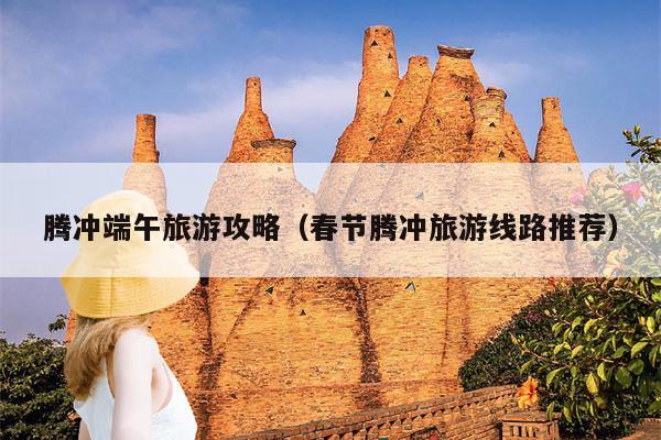 腾冲端午旅游攻略（春节腾冲旅游线路推荐）