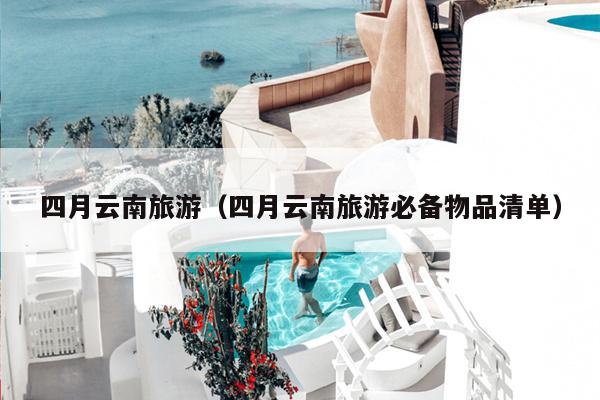 四月云南旅游（四月云南旅游必备物品清单）