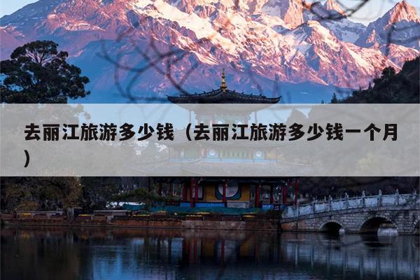 去丽江旅游多少钱（去丽江旅游多少钱一个月）