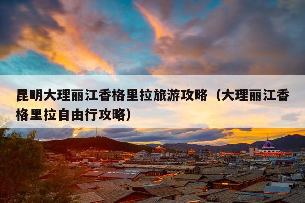昆明大理丽江香格里拉旅游攻略（大理丽江香格里拉自由行攻略）