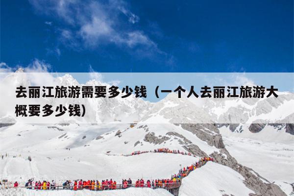 去丽江旅游需要多少钱（一个人去丽江旅游大概要多少钱）