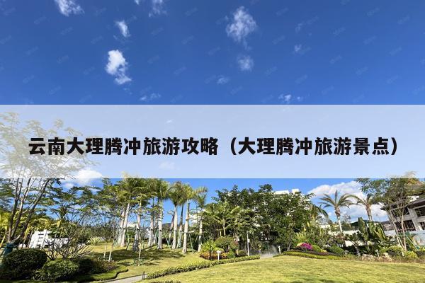 云南大理腾冲旅游攻略（大理腾冲旅游景点）