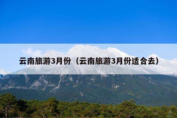 云南旅游3月份（云南旅游3月份适合去）