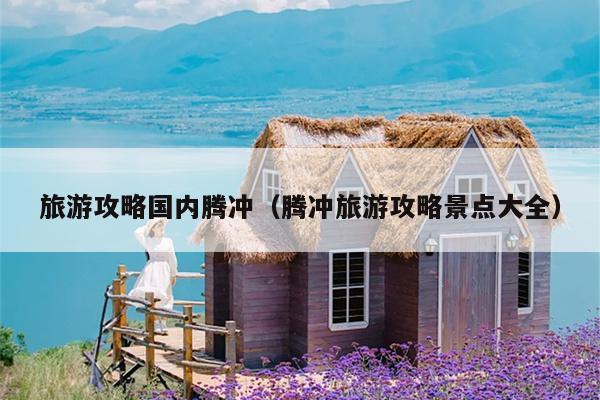旅游攻略国内腾冲（腾冲旅游攻略景点大全）