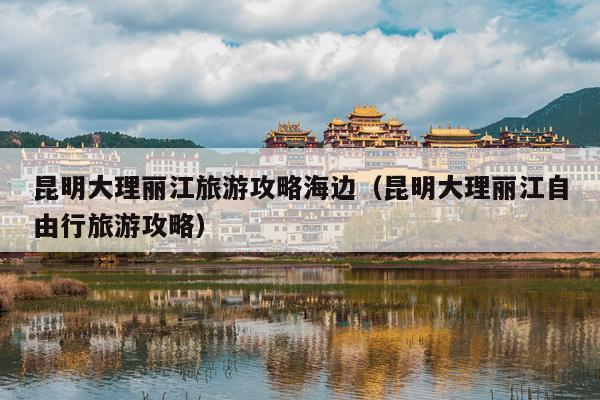 昆明大理丽江旅游攻略海边（昆明大理丽江自由行旅游攻略）