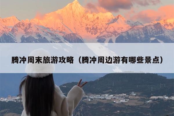 腾冲周末旅游攻略（腾冲周边游有哪些景点）