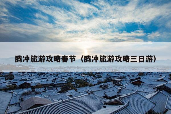 腾冲旅游攻略春节（腾冲旅游攻略三日游）