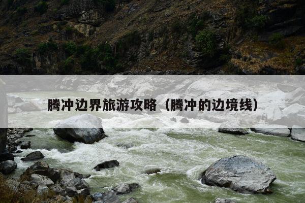 腾冲边界旅游攻略（腾冲的边境线）
