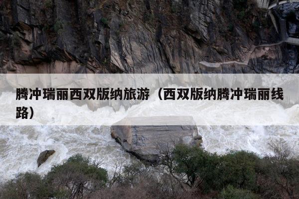 腾冲瑞丽西双版纳旅游（西双版纳腾冲瑞丽线路）