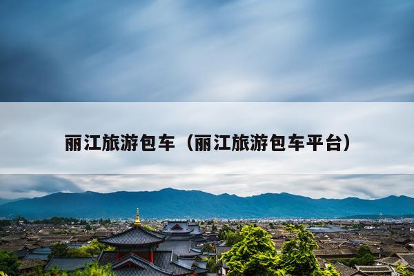 丽江旅游包车（丽江旅游包车平台）