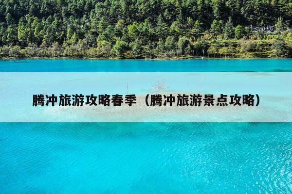 腾冲旅游攻略春季（腾冲旅游景点攻略）