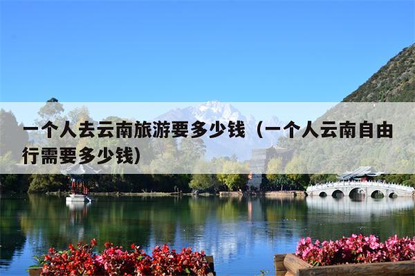 一个人去云南旅游要多少钱（一个人云南自由行需要多少钱）