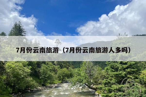 7月份云南旅游（7月份云南旅游人多吗）